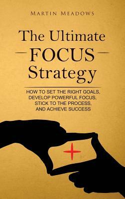 The Ultimate Focus Strategy: How to Set the Right Goals, Develop Powerful Focus, Stick to the Process, and Achieve Success by Martin Meadows