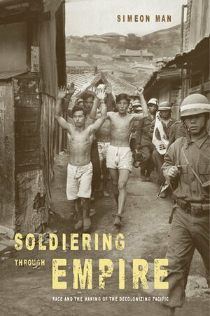 Soldiering Through Empire: Race and the Making of the Decolonizing Pacific by Simeon Man