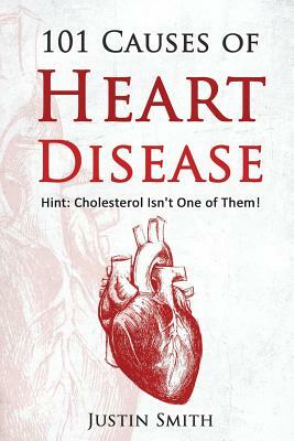 101 Causes of Heart Disease: Hint: Cholesterol Isn't One of Them! by Justin Smith