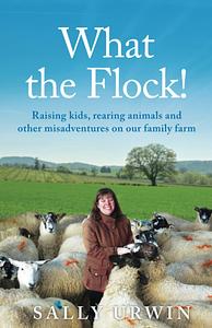 What the Flock!: Raising Kids, Rearing Animals and Other Misadventures on Our Family Farm by Sally Urwin