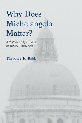 Why Does Michelangelo Matter?: A Historian's Questions about the Visual Arts by Theodore K. Rabb