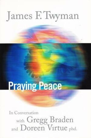 Praying Peace: In Conversation with Gregg Braden and Doreen Virtue by James F. Twyman