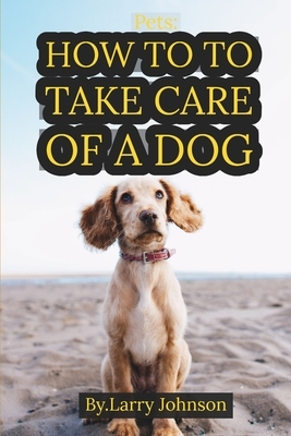 Pets: How to to Take Care of a Dog: A New Owner's Guide, Everything You Need to Be Prepared for Your Dog by Larry Johnson