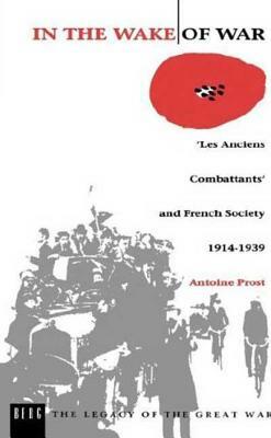 In the Wake of War: `les Anciens Combattants' and French Society 1914-1939 by Antoine Prost