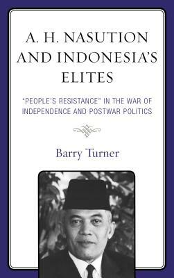 A. H. Nasution and Indonesia's Elites: People's Resistance in the War of Independence and Postwar Politics by Barry Turner