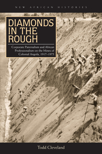 Diamonds in the Rough: Corporate Paternalism and African Professionalism on the Mines of Colonial Angola, 1917-1975 by Todd Cleveland