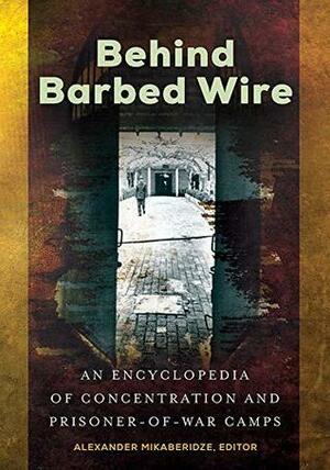 Behind Barbed Wire: An Encyclopedia of Concentration and Prisoner-of-War Camps by Alexander Mikaberidze