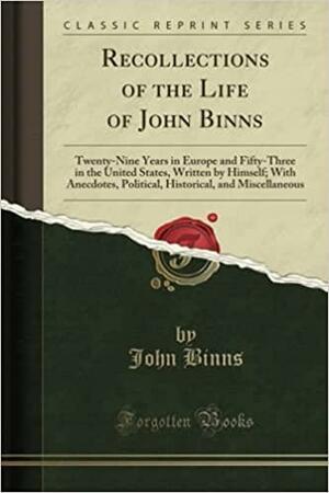 Recollections of the Life of John Binns: Twenty-Nine Years in Europe and Fifty-Three in the United States, Written by Himself; With Anecdotes, Political, Historical, and Miscellaneous by John Binns