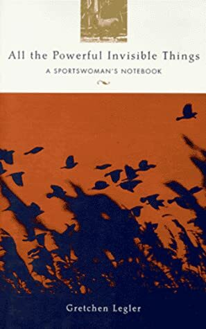 All the Powerful Invisible Things: A Sportswoman's Notebook by Gretchen Legler