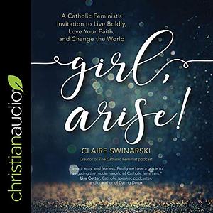 Girl, Arise!: A Catholic Feminist's Invitation to Live Boldly, Love Your Faith, and Change the World by Claire Swinarski