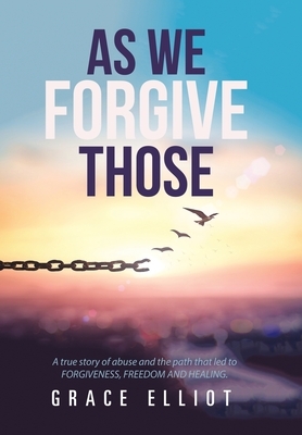 As We Forgive Those: A True Story of Abuse and the Path That Led to Forgiveness, Freedom and Healing. by Grace Elliot