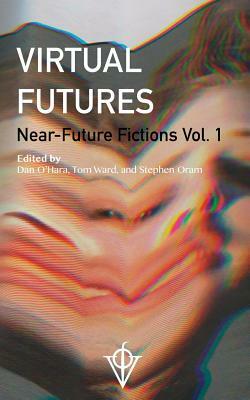 Virtual Futures: Near-Future Fictions Vol. 1 by Dan O'Hara, Stephen Oram, Tom Ward