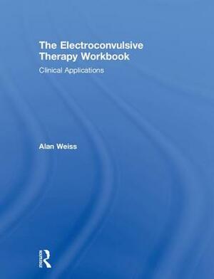 The Electroconvulsive Therapy Workbook: Clinical Applications by Alan Weiss