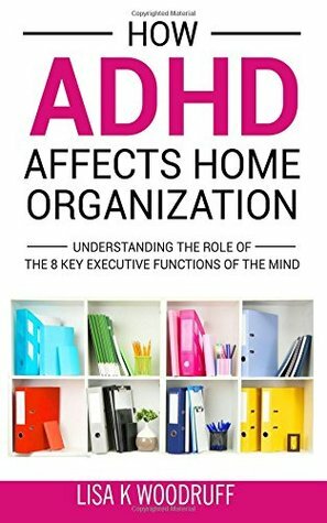 How ADHD Affects Home Organization: Understanding the Role of the 8 Key Executive Functions of the Mind by Lisa K. Woodruff