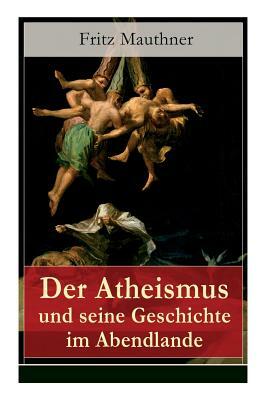 Der Atheismus und seine Geschichte im Abendlande: Geschichte Gottes + Pelagianische und manichäische Ketzerei + Geschichte des Teufels + Abu Bekr ibn by Fritz Mauthner