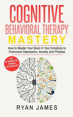 Cognitive Behavioral Therapy: Mastery- How to Master Your Brain & Your Emotions to Overcome Depression, Anxiety and Phobias (Cognitive Behavioral Th by Ryan James