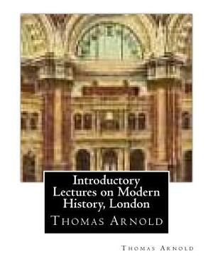 Introductory Lectures on Modern History, London by Thomas Arnold by Thomas Arnold