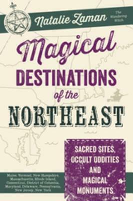 Magical Destinations of the Northeast: Sacred Sites, Occult Oddities, and Magical Monuments: Maine, Vermont, New Hampshire, Massachusetts, Rhode Island, Connecticut, District of Columbia, Maryland, Delaware, Pennsylvania, New Jersey, New York by Natalie Zaman