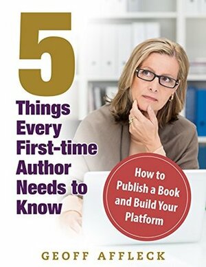 5 Things Every First-Time Author Needs to Know: How to Publish a Book and Build Your Platform by Geoff Affleck