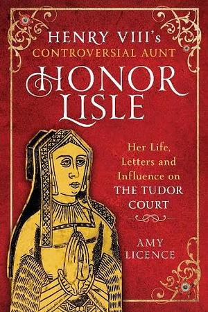 Henry VIII's Controversial Aunt, Honor Lisle: Her Life, Letters and Influence on the Tudor Court by Amy Licence