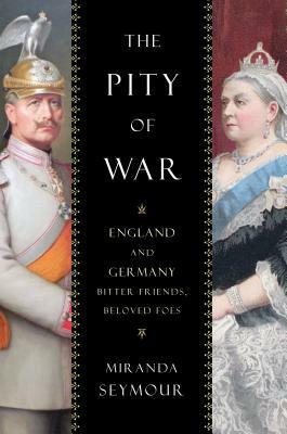 The Pity of War: England and Germany, Bitter Friends, Beloved Foes by Miranda Seymour