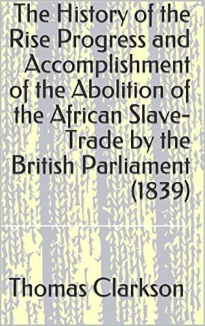The History of the Rise Progress and Accomplishment of the Abolition of the African Slave-Trade by the British Parliament (1839) by Thomas Clarkson