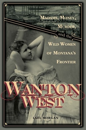 Wanton West: Madams, Money, Murder, and the Wild Women of Montana's Frontier by Lael Morgan