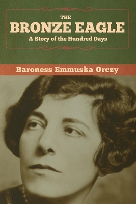 The Bronze Eagle: A Story of the Hundred Days by Baroness Orczy (Emmuska Orczy)