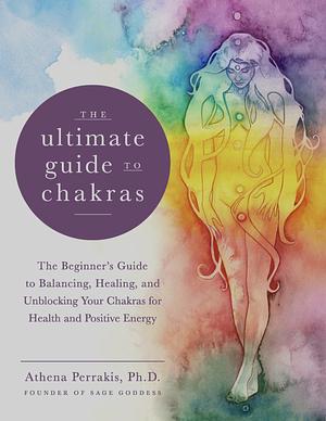 The Ultimate Guide to Chakras: The Beginner's Guide to Balancing, Healing, and Unblocking Your Chakras for Health and Positive Energy by Athena Perrakis