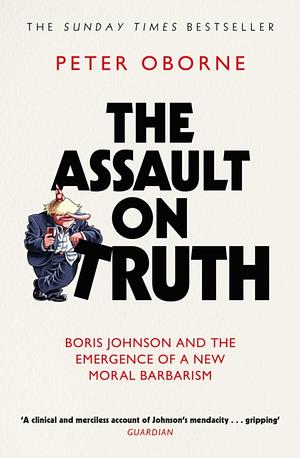 The Assault on Truth: Boris Johnson, Donald Trump and the Emergence of a New Moral Barbarism by Peter Oborne