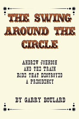 The Swing Around the Circle: Andrew Johnson and the Train Ride That Destroyed a Presidency by Garry Boulard