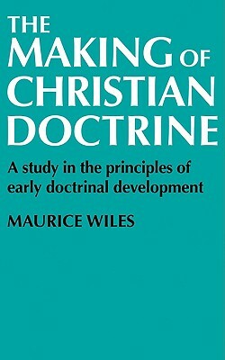 The Making of Christian Doctrine: A Study in the Principles of Early Doctrinal Development by Maurice Wiles