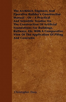 The Architect, Engineer, And Pperative Builder's Constructive Manual - Or - A Practical And Scientific Treatise On The Construction Of Artificial Foun by Christopher Davy