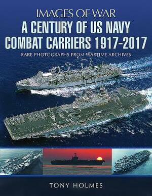 A Century of US Navy Combat Carriers 1917-2017 by Tony Holmes