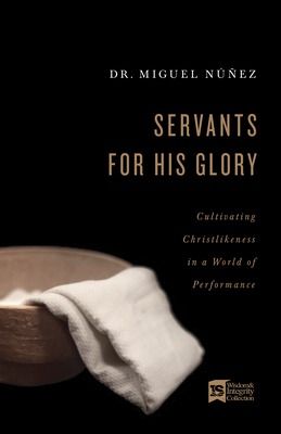 Servants for His Glory: Cultivating Christlikeness in a World of Performance by Miguel Núñez