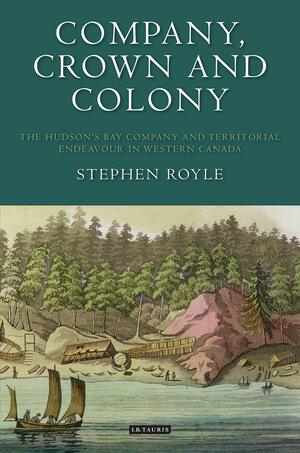 Company, Crown and Colony: The Hudson's Bay Company and Territorial Endeavour in Western Canada by Stephen A. Royle