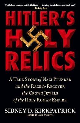 Hitler's Holy Relics: A True Story of Nazi Plunder and the Race to Recover the Crown Jewels of the Holy Roman Empire by Sidney D. Kirkpatrick, Sidney D. Kirkpatrick