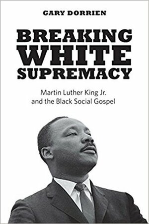 Breaking White Supremacy: Martin Luther King Jr. and the Black Social Gospel by Gary J. Dorrien