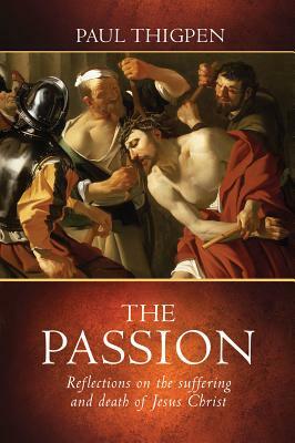 The Passion: Reflections on the Suffering and Death of Jesus Christ by Paul Thigpen