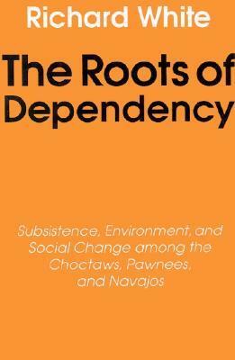 The Roots of Dependency: Subsistance, Environment, and Social Change among the Choctaws, Pawnees, and Navajos by Richard White