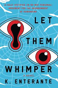 Let Them Whimper: A Fully Justified (In No Way Personal) Argument for the Abandonment of Humankind: A Novel by K. Enterante