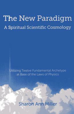 The New Paradigm - A Spiritual Scientific Cosmology: Utilizing Twelve Fundamental Archetype at Base of the Laws of Physics by Sharon Miller
