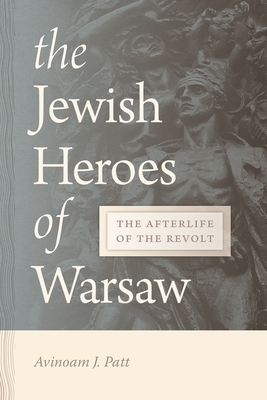 The Jewish Heroes of Warsaw: The Afterlife of the Revolt by Avinoam Patt