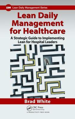 Lean Daily Management for Healthcare: A Strategic Guide to Implementing Lean for Hospital Leaders by Brad White