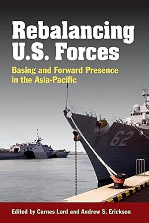 Rebalancing U.S. Forces: Basing and Forward Presence in the Asia-Pacific by Carnes Lord, Andrew S. Erickson