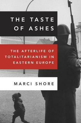 The Taste of Ashes: The Afterlife of Totalitarianism in Eastern Europe by Marci Shore