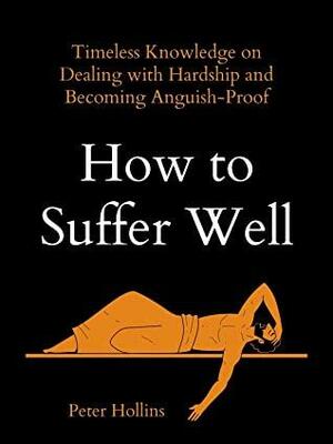 How to Suffer Well: Timeless Knowledge on Dealing with Hardship and Becoming Anguish-Proof by Peter Hollins