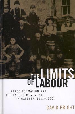 The Limits of Labour: Class Formation and the Labour Movement in Calgary, 1883-1929 by David Bright