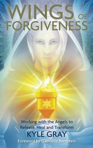 Wings of Forgiveness: Working with the Angels to Release, Heal, and Transform by Kyle Gray, Kyle Gray