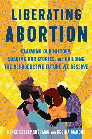 Liberating Abortion: Claiming Our History, Sharing Our Stories, and Building the Reproductive Future We Deserve by Renee Bracey Sherman, Regina Mahone
